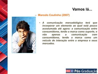 Vamos lá...
– Marcelo Coutinho (2007)

   • A comunicação mercadológica terá que
     incorporar um elemento ao qual está pouco
     acostumada até agora: a comunicação entre
     consumidores, tendo a marca como suporte, e
     não     apenas     a    comunicação    com
     consumidores, tendo a marca como um
     veículo de interação entre a empresa e seus
     mercados.
 