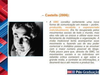 – Castells (2006):
  • A SMC constitui certamente uma nova
    forma de comunicação em massa – porém,
    produzida, recebida e experenciada
    individualmente. Ela foi recuperada pelos
    movimentos sociais de todo o mundo, mas
    eles não são os únicos a utilizar essa nova
    ferramenta de mobilização e organização. A
    mídia tradicional tenta acompanhar esse
    movimento e, fazendo uso de seu poder
    comercial e midiático passou a se envolver
    com o maior número possível de blogs.
    Falta pouco para que, através da SMC, os
    movimentos sociais e os indivíduos em
    rebelião crítica comecem a agir sobre a
    grande mídia, a controlar as informações, a
    desmenti-las e até mesmo a produzi-las.
 