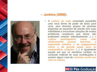 – Jenkins (2008):
  • A cultura da rede conectada possibilita
    uma nova forma de poder de baixo para
    cima, pois diversos grupos de pessoas
    dispersas se associam de acordo com suas
    habilidades e encontram soluções de muitos
    problemas complexos que talvez não
    pudessem resolver individualmente. (...) a
    cultura    participatória   conta     com
    relativamente     poucas    barreiras    à
    expressão artística e ao engajamento
    cívico e dá grande apoio para se
    compartilhar criações (...) é igualmente
    aquela em que os membros confiam no
    conteúdo material de suas contribuições e
    sentem algum nível de conexão social uns
    com os outros.
 