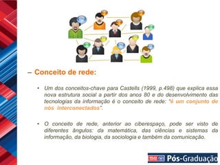 – Conceito de rede:

  • Um dos conceitos-chave para Castells (1999, p.498) que explica essa
    nova estrutura social a partir dos anos 80 e do desenvolvimento das
    tecnologias da informação é o conceito de rede: “é um conjunto de
    nós interconectados”.

  • O conceito de rede, anterior ao ciberespaço, pode ser visto de
    diferentes ângulos: da matemática, das ciências e sistemas da
    informação, da biologia, da sociologia e também da comunicação.
 