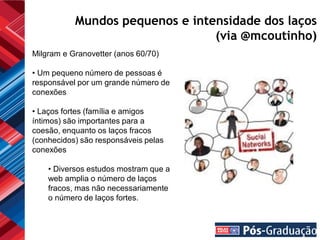 Mundos pequenos e intensidade dos laços
                                 (via @mcoutinho)
Milgram e Granovetter (anos 60/70)

• Um pequeno número de pessoas é
responsável por um grande número de
conexões

• Laços fortes (família e amigos
íntimos) são importantes para a
coesão, enquanto os laços fracos
(conhecidos) são responsáveis pelas
conexões

    • Diversos estudos mostram que a
    web amplia o número de laços
    fracos, mas não necessariamente
    o número de laços fortes.
 