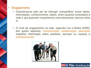 • Engajamento
  • Caracteriza-se pelo ato de interagir, compartilhar, trocar ideias,
    informações, conhecimentos, dados, entre usuários conectados à
    rede e que possuem mecanismos comunicacionais comuns entre
    si.

  • O nível de engajamento na rede, segundo Lon e Brake (2009),
    tem quatro aspectos: comunicação, colaboração, educação
    (espalhar informação sobre produtos, serviços ou causas) e
    entretenimento.
 