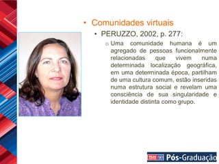 • Comunidades virtuais
  • PERUZZO, 2002, p. 277:
     o Uma comunidade humana é um
       agregado de pessoas funcionalmente
       relacionadas     que    vivem   numa
       determinada localização geográfica,
       em uma determinada época, partilham
       de uma cultura comum, estão inseridas
       numa estrutura social e revelam uma
       consciência de sua singularidade e
       identidade distinta como grupo.
 