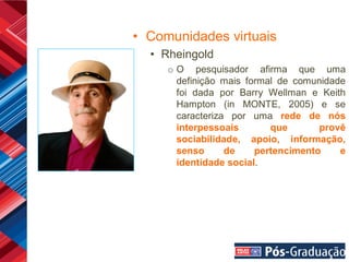 • Comunidades virtuais
  • Rheingold
     o O pesquisador afirma que uma
       definição mais formal de comunidade
       foi dada por Barry Wellman e Keith
       Hampton (in MONTE, 2005) e se
       caracteriza por uma rede de nós
       interpessoais       que       provê
       sociabilidade, apoio, informação,
       senso      de    pertencimento    e
       identidade social.
 
