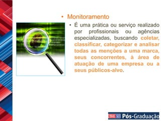 • Monitoramento
  • É uma prática ou serviço realizado
    por profissionais ou agências
    especializadas, buscando coletar,
    classificar, categorizar e analisar
    todas as menções a uma marca,
    seus concorrentes, à área de
    atuação de uma empresa ou a
    seus públicos-alvo.
 