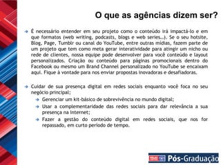 O que as agências dizem ser?
   É necessário entender em seu projeto como o conteúdo irá impactá-lo e em
    que formatos (web writing, podcasts, blogs e web series…). Se o seu hotsite,
    Blog, Page, Tumblr ou canal do YouTube, entre outras mídias, fazem parte de
    um projeto que tem como meta gerar interatividade para atingir um nicho ou
    rede de clientes, nossa equipe pode desenvolver para você conteúdo e layout
    personalizados. Criação ou conteúdo para páginas promocionais dentro do
    Facebook ou mesmo um Brand Channel personalizado no YouTube se encaixam
    aqui. Fique à vontade para nos enviar propostas inovadoras e desafiadoras.

   Cuidar de sua presença digital em redes sociais enquanto você foca no seu
    negócio principal;
       Gerenciar um kit-básico de sobrevivência no mundo digital;
       Usar a complementaridade das redes sociais para dar relevância a sua
        presença na Internet;
       Fazer a gestão do conteúdo digital em redes sociais, que nos for
        repassado, em curto período de tempo.
 