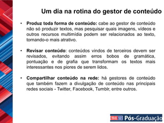 Um dia na rotina do gestor de conteúdo
•   Produz toda forma de conteúdo: cabe ao gestor de conteúdo
    não só produzir textos, mas pesquisar quais imagens, vídeos e
    outros recursos multimídia podem ser relacionados ao texto,
    tornando-o mais atrativo.

•   Revisar conteúdo: conteúdos vindos de terceiros devem ser
    revisados, evitando assim erros bobos de gramática,
    pontuação e de grafia que transformam os textos mais
    interessantes nos piores de serem lidos.

•   Compartilhar conteúdo na rede: há gestores de conteúdo
    que também fazem a divulgação de conteúdo nas principais
    redes sociais - Twitter, Facebook, Tumblr, entre outros.
 