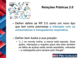 Relações Públicas 2.0




– Defren define as RP 2.0 como um novo tipo
  que tem como premissas a interação com os
  consumidores e transparência corporativa.

– Defren bem ilustra a sua posição:
  • “(...) no mundo online, a marca está exposta. Suas
    ações, interações e reações (para não dizer também
    as faltas de ações) estão sendo assistidas, criticadas
    – e catalogadas para sempre pelo Google”.
 