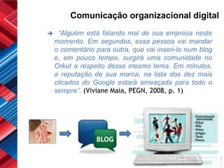 Comunicação organizacional digital
    “Alguém está falando mal de sua empresa neste
    momento. Em segundos, essa pessoa vai mandar
    o comentário para outra, que vai inseri-lo num blog
    e, em pouco tempo, surgirá uma comunidade no
    Orkut a respeito desse mesmo tema. Em minutos,
    a reputação de sua marca, na lista dos dez mais
    clicados do Google estará ameaçada para todo o
    sempre”. (Viviane Maia, PEGN, 2008, p. 1)
 