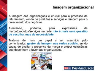 Imagem organizacional

A imagem das organizações é crucial para o processo de
faturamento, venda de produtos e serviços e também para o
crescimento dos negócios.

Atentar-se,    portanto,     para     expressões    da
marca/produtos/serviços na rede não é mais uma questão
de escolha, mas de necessidade.

Trata-se de mais um papel a ser assumido pelo
comunicador: gestor da imagem nas redes sociais, sendo
capaz de avaliar a presença da marca e propor estratégias
que deponham a favor das organizações.
 