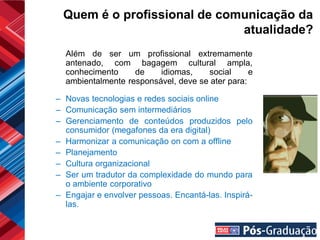 Quem é o profissional de comunicação da
                             atualidade?
  Além de ser um profissional extremamente
  antenado, com bagagem cultural ampla,
  conhecimento     de    idiomas,    social      e
  ambientalmente responsável, deve se ater para:

– Novas tecnologias e redes sociais online
– Comunicação sem intermediários
– Gerenciamento de conteúdos produzidos pelo
  consumidor (megafones da era digital)
– Harmonizar a comunicação on com a offline
– Planejamento
– Cultura organizacional
– Ser um tradutor da complexidade do mundo para
  o ambiente corporativo
– Engajar e envolver pessoas. Encantá-las. Inspirá-
  las.
 