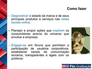 Como fazer
– Diagnosticar o estado da marca e de seus
  principais produtos e serviços nas redes
  sociais online;

– Planejar e propor ações que inspirem os
  consumidores acerca do universo que
  envolve a empresa;

– Engajar-se em fóruns que permitam a
  participação de usuários corporativos;
  estabelecer canais de comunicação
  sinceros, transparentes e ágeis com os
  públicos;
 
