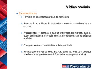 Mídias sociais
   Características:
        Formato de conversação e não de monólogo

        Deve facilitar a discussão bidirecional e evitar a moderação e a
         censura

        Protagonistas = pessoas e não as empresas ou marcas, isto é,
         quem controla sua interação com as corporações são os próprios
         usuários

        Principais valores: honestidade e transparência

        Distribuição em vez da centralização (uma vez que têm diversos
         interlocutores que tornam a informação heterogênea e rica).
 