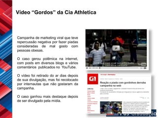 Vídeo “Gordos” da Cia Athletica



Campanha de marketing viral que teve
repercussão negativa por fazer piadas
consideradas de mal gosto com
pessoas obesas.

O caso gerou polêmica na internet,
com posts em diversos blogs e vários
comentários publicados no YouTube.

O vídeo foi retirado do ar dias depois
de sua divulgação, mas foi recolocado
por internautas que não gostaram da
campanha.

O caso ganhou mais destaque depois
de ser divulgado pela mídia.
 