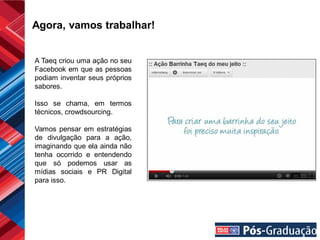 Agora, vamos trabalhar!


A Taeq criou uma ação no seu
Facebook em que as pessoas
podiam inventar seus próprios
sabores.

Isso se chama, em termos
técnicos, crowdsourcing.

Vamos pensar em estratégias
de divulgação para a ação,
imaginando que ela ainda não
tenha ocorrido e entendendo
que só podemos usar as
mídias sociais e PR Digital
para isso.
 