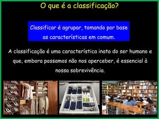 O que é a classificação?
Classificar é agrupar, tomando por base
as características em comum.
A classificação é uma característica inata do ser humano e
que, embora possamos não nos aperceber, é essencial à
nossa sobrevivência.
 