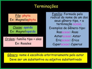 Terminações
Filo: phyta
Ex: Magnoliophyta
Classe: opsida
Ex: Magnoliopsida
Ordem: família tipo + ales
Ex: Rosales
Família: Formado pelo
radical do nome de um dos
seus gênero-tipo, + a
terminação aceae.
Exemplos de Gênero-tipo:
Rosaceae: Rosa
Asteraceae: Aster
Ericaceae: Erica
Cyperaceae: Cyperus
Gênero: nome é escolhido arbritrariamente pelo autor
Deve ser um substantivo ou adjetivo substantivado
 