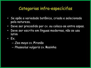 Categorias infra-especícifas
• Se opõe a variedade botânica, criada e selecionada
pela natureza.
• Deve ser precedido por cv. ou colaca-se entre aspas.
• Deve ser escrito em línguas modernas, não se usa
latim
• Ex.
– Zea mays cv. Piranão
– Phaseolus vulgaris cv. Rosinha
 