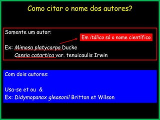 Como citar o nome dos autores?
Somente um autor:
Ex: Mimosa platycarpa Ducke
Cassia catartica var. tenuicaulis Irwin
Com dois autores:
Usa-se et ou &
Ex: Didymopanax gleasonil Britton et Wilson
Em itálico só o nome científico
 