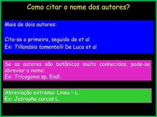 Como citar o nome dos autores?
Mais de dois autores:
Cita-se o primeiro, seguido de et al
Ex: Tillandsia tomentelli De Luca et al
Se os autores são botânicos muito conhecidos, pode-se
abreviar o nome:
Ex: Tricogonia sp. Endl.
Abreviação extrema: Lineu – L.
Ex: Jatropha curcas L.
 