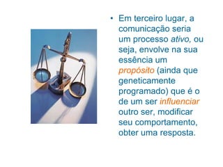 • Em terceiro lugar, a
comunicação seria
um processo ativo, ou
seja, envolve na sua
essência um
propósito (ainda que
geneticamente
programado) que é o
de um ser influenciar
outro ser, modificar
seu comportamento,
obter uma resposta.
 