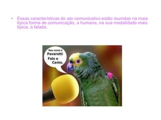 • Essas características do ato comunicativo estão reunidas na mais
típica forma de comunicação, a humana, na sua modalidade mais
típica, a falada.
 