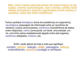 Mas, como várias palavras-chave da nossa língua ou de
outras, o termo comunicação, com o tempo, perdeu toda
nitidez conceitual e adquiriu significados muito amplos e
variados, cada vez mais metafóricos.
Tomou sentidos fisiológicos (troca de substâncias no organismo),
neurológicos (passagem de informação entre os neurônios do
cérebro), (vasos comunicantes), mecânicos (transferência de dados
entre máquinas), viários (uma ponte, um túnel, uma estrada, um
rio, uma linha aérea estabelecendo ligação entre dois lugares),
esotéricos (telepatia), místicos, etc.
Enfim, pode aplicar-se hoje a tudo que signifique
contato, ligação, relação, união, passagem, diálogo,
entendimento, convívio,contágio e similares.
 
