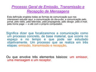 Processo Geral de Emissão, Transmissão e
Recepção de Mensagens
Esta definição engloba todas as formas de comunicação que nos
interessam estudar aqui: a comunicação do dia-a-dia, a comunicação pelo
jornal, pelo rádio, pela televisão, pela propaganda, pelo design, pelo e-mail,
pela home page — e até com o próprio computador.
Significa dizer que focalizaremos a comunicação como
um processo concreto, de base material, que ocorre no
espaço e no tempo e que pode ser estudado
objetivamente. Um processo que se realiza em três
etapas: emissão, transmissão e recepção.
Ou que envolve três elementos básicos: um emissor,
uma mensagem e um receptor.
 