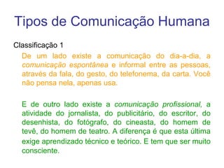 Tipos de Comunicação Humana
Classificação 1
De um lado existe a comunicação do dia-a-dia, a
comunicação espontânea e informal entre as pessoas,
através da fala, do gesto, do telefonema, da carta. Você
não pensa nela, apenas usa.
E de outro lado existe a comunicação profissional, a
atividade do jornalista, do publicitário, do escritor, do
desenhista, do fotógrafo, do cineasta, do homem de
tevê, do homem de teatro. A diferença é que esta última
exige aprendizado técnico e teórico. E tem que ser muito
consciente.
 