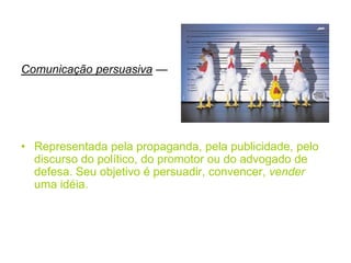 Comunicação persuasiva —
• Representada pela propaganda, pela publicidade, pelo
discurso do político, do promotor ou do advogado de
defesa. Seu objetivo é persuadir, convencer, vender
uma idéia.
 