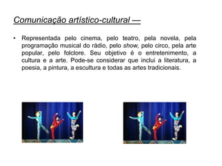 Comunicação artístico-cultural —
• Representada pelo cinema, pelo teatro, pela novela, pela
programação musical do rádio, pelo show, pelo circo, pela arte
popular, pelo folclore. Seu objetivo é o entretenimento, a
cultura e a arte. Pode-se considerar que inclui a literatura, a
poesia, a pintura, a escultura e todas as artes tradicionais.
 
