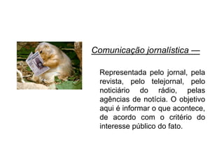 Comunicação jornalística —
Representada pelo jornal, pela
revista, pelo telejornal, pelo
noticiário do rádio, pelas
agências de notícia. O objetivo
aqui é informar o que acontece,
de acordo com o critério do
interesse público do fato.
 