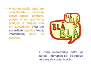 • A comunicação pode ser
considerada o processo
social básico, primário,
porque é ela que torna
possível a própria vida
em sociedade. Vida em
sociedade significa troca,
intercâmbio entre as
pessoas.
E todo intercâmbio entre os
seres humanos só se realiza
através da comunicação.
 