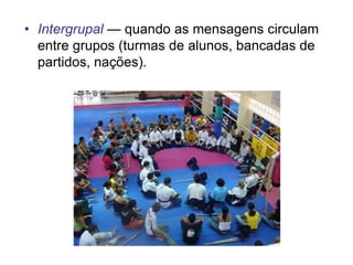 • Intergrupal — quando as mensagens circulam
entre grupos (turmas de alunos, bancadas de
partidos, nações).
 