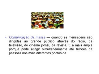 • Comunicação de massa — quando as mensagens são
dirigidas ao grande público através do rádio, da
televisão, do cinema jornal, da revista. E a mais ampla
porque pode atingir simultaneamente até bilhões de
pessoas nos mais diferentes pontos da.
 