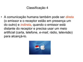 Classificação 4
• A comunicação humana também pode ser direta
(o emissor e o receptor estão em presença um
do outro) e indireta, quando o emissor está
distante do receptor e precisa usar um meio
artificial (carta, telefone, e-mail, rádio, televisão)
para alcançá-lo.
 