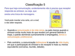 Para que haja comunicação, evidentemente não é preciso que receptor
responda ao emissor, ou seja, que
exista uma troca de mensagens.
Você pode mandar uma carta, um e-mail,
e não obter resposta.
• Quando a comunicação é de mão única, ou pelo menos quando o
emissor emite muito mais do que recebe (um general falando à
tropa, o patrão demitindo sumariamente o empregado), temos a
comunicação unidirecional.
• Pelo contrário, a comunicação bidirecional é aquela de mão dupla,
em que a participação do emissor e do receptor é mais ou menos
equivalente (conversa, reunião, debate).
Classificação 5
 