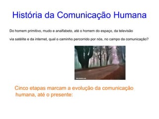 História da Comunicação Humana
Do homem primitivo, mudo e analfabeto, até o homem do espaço, da televisão
via satélite e da internet, qual o caminho percorrido por nós, no campo da comunicação?
Cinco etapas marcam a evolução da comunicação
humana, até o presente:
 