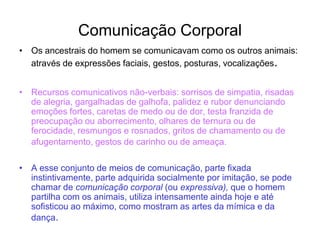 Comunicação Corporal
• Os ancestrais do homem se comunicavam como os outros animais:
através de expressões faciais, gestos, posturas, vocalizações.
• Recursos comunicativos não-verbais: sorrisos de simpatia, risadas
de alegria, gargalhadas de galhofa, palidez e rubor denunciando
emoções fortes, caretas de medo ou de dor, testa franzida de
preocupação ou aborrecimento, olhares de ternura ou de
ferocidade, resmungos e rosnados, gritos de chamamento ou de
afugentamento, gestos de carinho ou de ameaça.
• A esse conjunto de meios de comunicação, parte fixada
instintivamente, parte adquirida socialmente por imitação, se pode
chamar de comunicação corporal (ou expressiva), que o homem
partilha com os animais, utiliza intensamente ainda hoje e até
sofisticou ao máximo, como mostram as artes da mímica e da
dança.
 