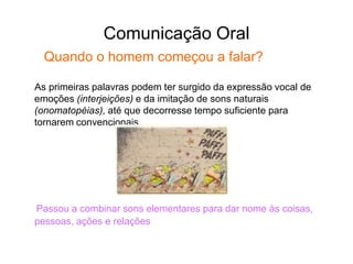 Comunicação Oral
Quando o homem começou a falar?
As primeiras palavras podem ter surgido da expressão vocal de
emoções (interjeições) e da imitação de sons naturais
(onomatopéias), até que decorresse tempo suficiente para
tornarem convencionais.
Passou a combinar sons elementares para dar nome às coisas,
pessoas, ações e relações
 