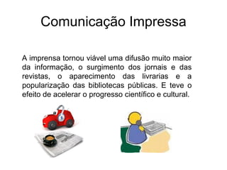 Comunicação Impressa
A imprensa tornou viável uma difusão muito maior
da informação, o surgimento dos jornais e das
revistas, o aparecimento das livrarias e a
popularização das bibliotecas públicas. E teve o
efeito de acelerar o progresso científico e cultural.
 