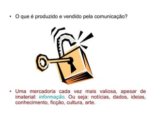 • O que é produzido e vendido pela comunicação?
• Uma mercadoria cada vez mais valiosa, apesar de
imaterial: informação. Ou seja: notícias, dados, ideias,
conhecimento, ficção, cultura, arte.
 