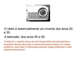O rádio é essencialmente um invento dos anos 20
e 30.
A televisão, dos anos 40 e 50.
O rádio foi o capítulo-chave de uma longa história de descobertas e
invenções através das quais o homem procurava resolver um antigo
problema: como fazer a informação alcançar longas distâncias o mais
rapidamente possível.
 