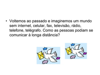 • Voltemos ao passado e imaginemos um mundo
sem internet, celular, fax, televisão, rádio,
telefone, telégrafo. Como as pessoas podiam se
comunicar à longa distância?
 
