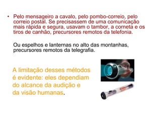 • Pelo mensageiro a cavalo, pelo pombo-correio, pelo
correio postal. Se precisassem de uma comunicação
mais rápida e segura, usavam o tambor, a corneta e os
tiros de canhão, precursores remotos da telefonia.
Ou espelhos e lanternas no alto das montanhas,
precursores remotos da telegrafia.
A limitação desses métodos
é evidente: eles dependiam
do alcance da audição e
da visão humanas.
 