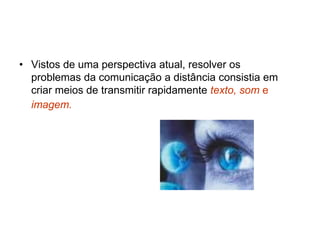 • Vistos de uma perspectiva atual, resolver os
problemas da comunicação a distância consistia em
criar meios de transmitir rapidamente texto, som e
imagem.
 