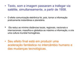 • Texto, som e imagem passaram a trafegar via
satélite, simultaneamente, a partir de 1958.
• O efeito comunicação eletrônica foi, pois, tornar a informação
praticamente instantânea e planetária.
• Ela reduz ao mínimo distâncias locais, regionais, nacionais e
internacionais, massifica e globaliza ao máximo a informação, e cria
uma cultura mundial homogênea.
• Seu efeito final está em produzir uma
aceleração fantástica no intercâmbio humano e
das mudanças tecnológicas.
 