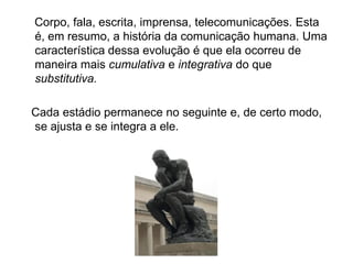 Corpo, fala, escrita, imprensa, telecomunicações. Esta
é, em resumo, a história da comunicação humana. Uma
característica dessa evolução é que ela ocorreu de
maneira mais cumulativa e integrativa do que
substitutiva.
Cada estádio permanece no seguinte e, de certo modo,
se ajusta e se integra a ele.
 