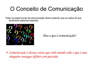 O Conceito de Comunicação
Falar no papel social da comunicação deixa implícito que se saiba de que
fenômeno estamos tratando.
Mas o que é comunicação?
• Comunicação é dessas coisas que todo mundo sabe o que é mas
ninguém consegue definir com precisão.
 