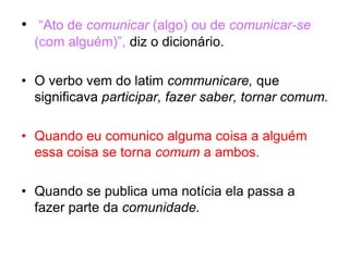• “Ato de comunicar (algo) ou de comunicar-se
(com alguém)”, diz o dicionário.
• O verbo vem do latim communicare, que
significava participar, fazer saber, tornar comum.
• Quando eu comunico alguma coisa a alguém
essa coisa se torna comum a ambos.
• Quando se publica uma notícia ela passa a
fazer parte da comunidade.
 
